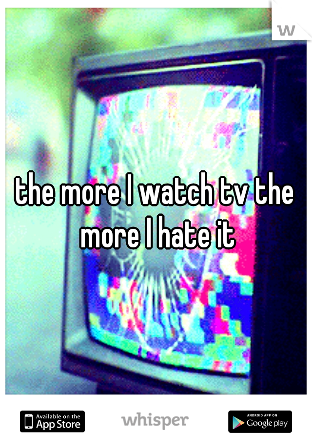 the more I watch tv the more I hate it