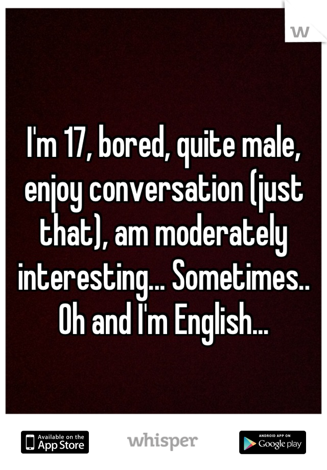 I'm 17, bored, quite male, enjoy conversation (just that), am moderately interesting... Sometimes.. Oh and I'm English...