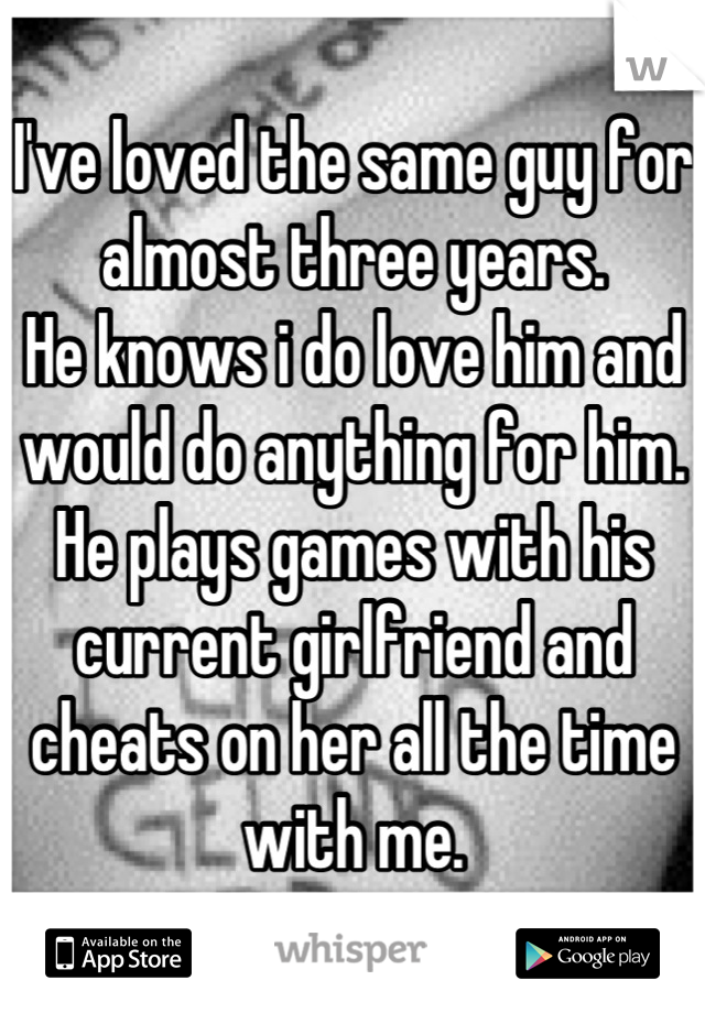 I've loved the same guy for almost three years. 
He knows i do love him and would do anything for him. 
He plays games with his current girlfriend and cheats on her all the time with me.