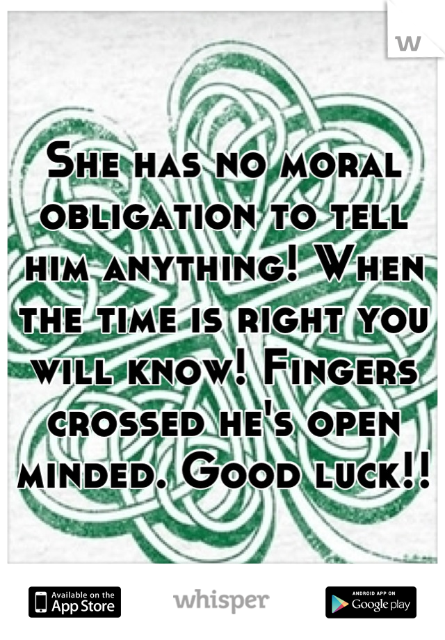 She has no moral obligation to tell him anything! When the time is right you will know! Fingers crossed he's open minded. Good luck!!