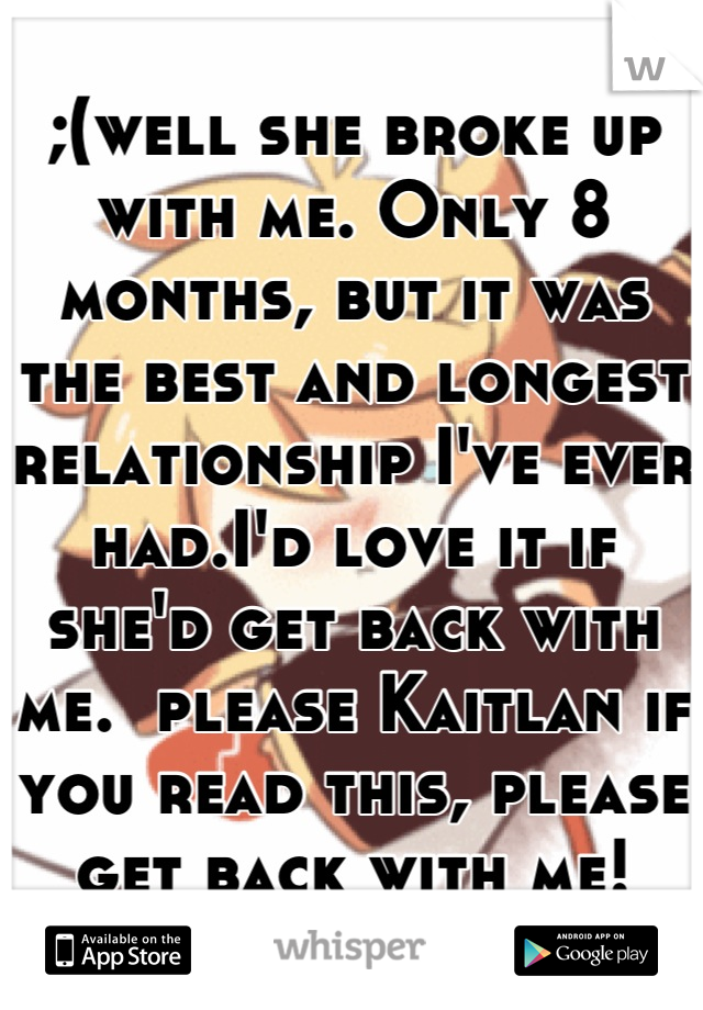 ;(well she broke up with me. Only 8 months, but it was the best and longest relationship I've ever had.I'd love it if she'd get back with me.  please Kaitlan if you read this, please get back with me!