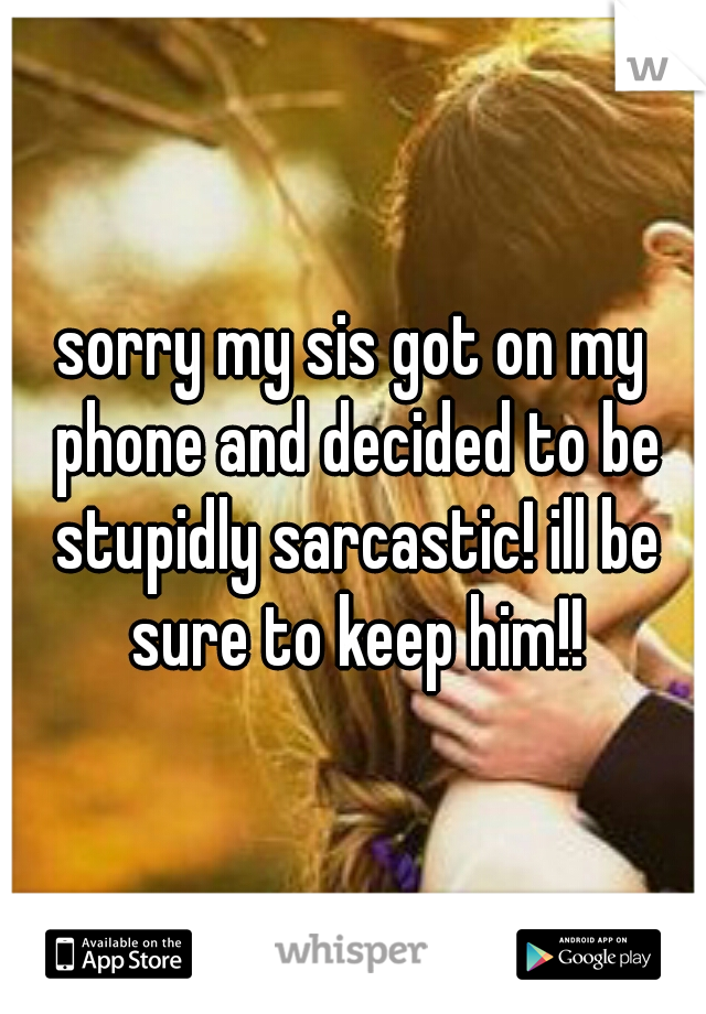 sorry my sis got on my phone and decided to be stupidly sarcastic! ill be sure to keep him!!