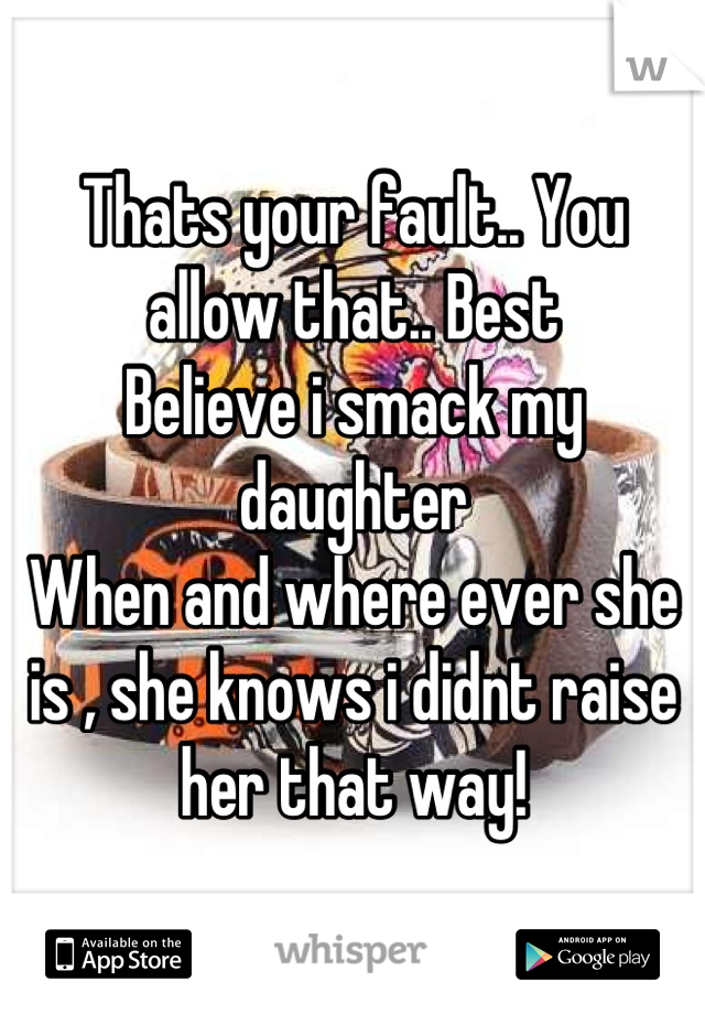 Thats your fault.. You allow that.. Best
Believe i smack my daughter
When and where ever she is , she knows i didnt raise her that way!
