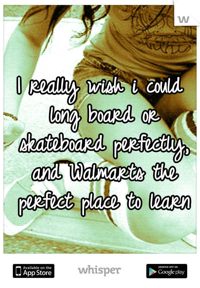 I really wish i could long board or skateboard perfectly, and Walmarts the perfect place to learn