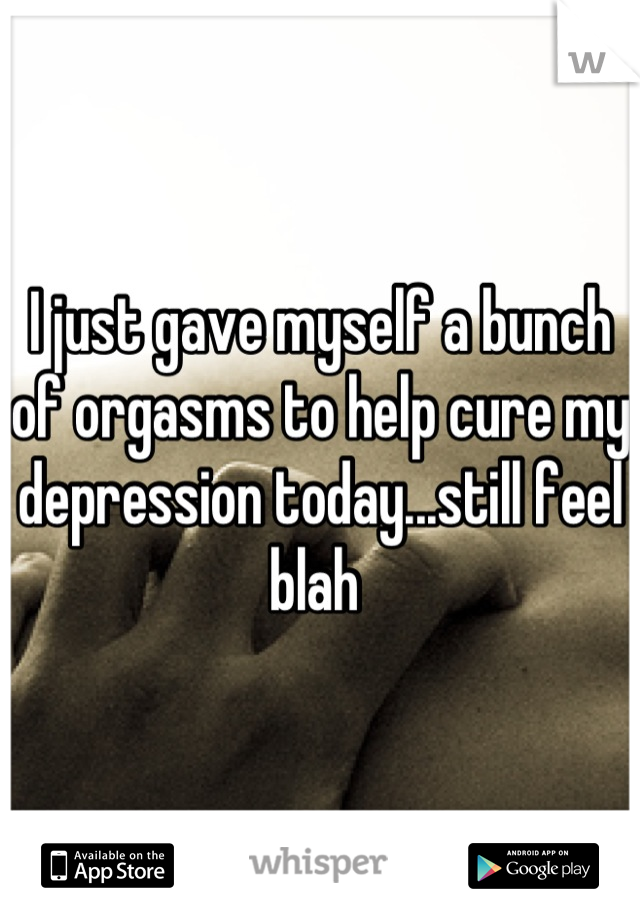 I just gave myself a bunch of orgasms to help cure my depression today...still feel blah 