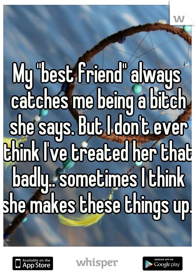 My "best friend" always catches me being a bitch she says. But I don't ever think I've treated her that badly.. sometimes I think she makes these things up...