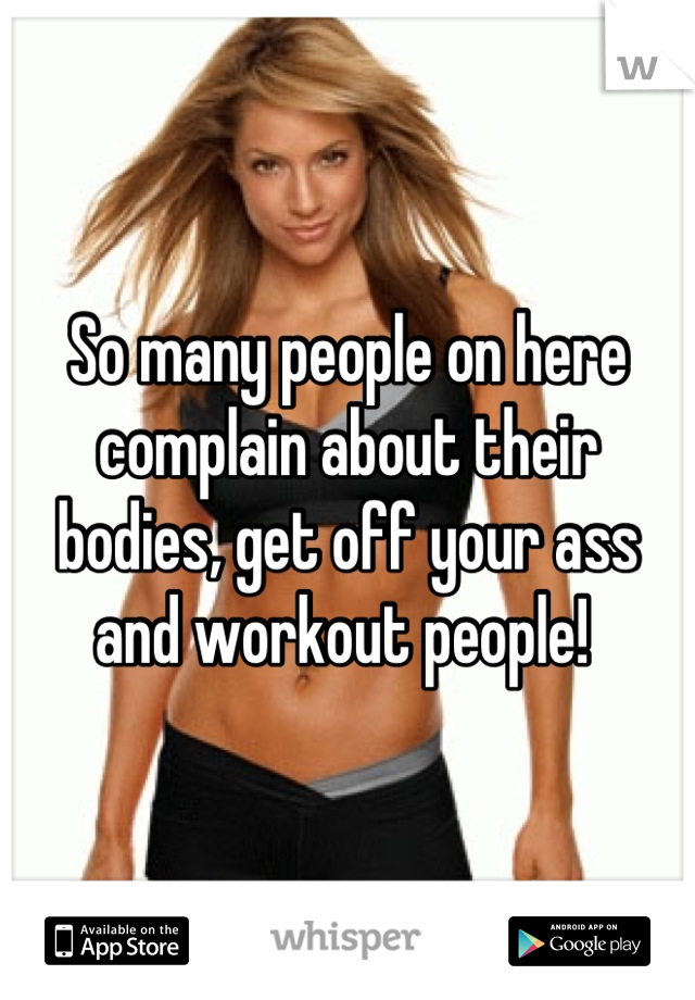So many people on here complain about their bodies, get off your ass and workout people! 