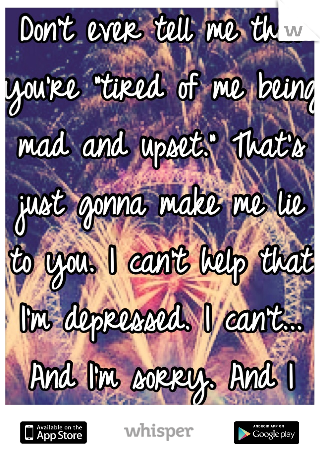 Don't ever tell me that you're "tired of me being mad and upset." That's just gonna make me lie to you. I can't help that I'm depressed. I can't... And I'm sorry. And I wish I could. For you. 