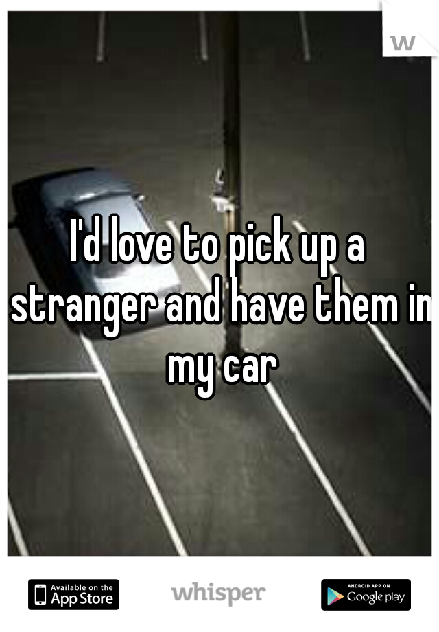 I'd love to pick up a stranger and have them in my car