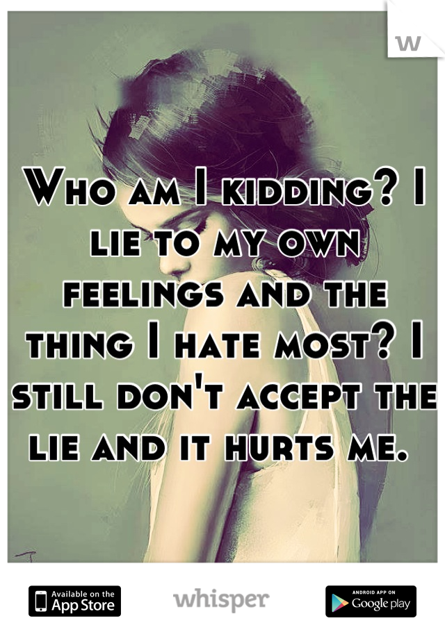 Who am I kidding? I lie to my own feelings and the thing I hate most? I still don't accept the lie and it hurts me. 