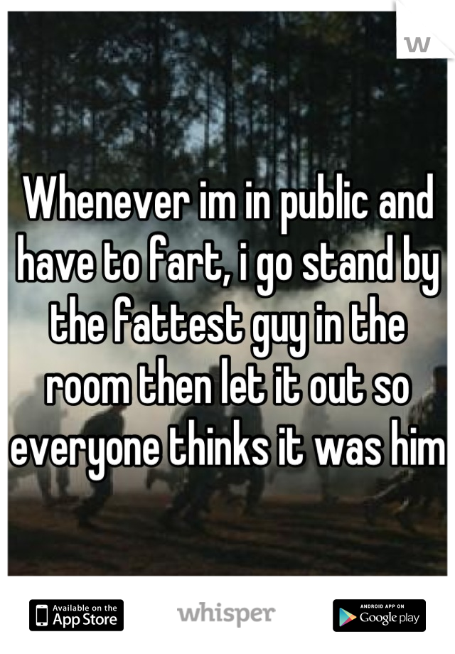 Whenever im in public and have to fart, i go stand by the fattest guy in the room then let it out so everyone thinks it was him