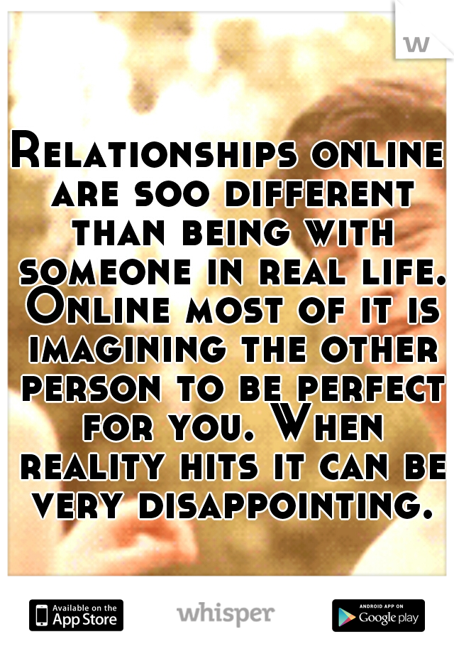 Relationships online are soo different than being with someone in real life. Online most of it is imagining the other person to be perfect for you. When reality hits it can be very disappointing.