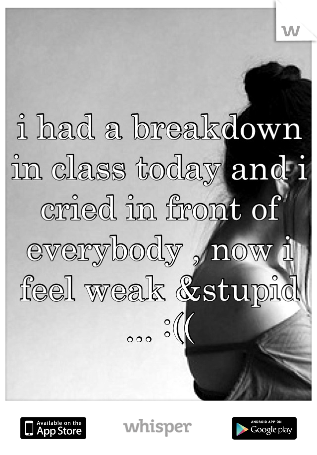 i had a breakdown in class today and i cried in front of everybody , now i feel weak &stupid ... :((