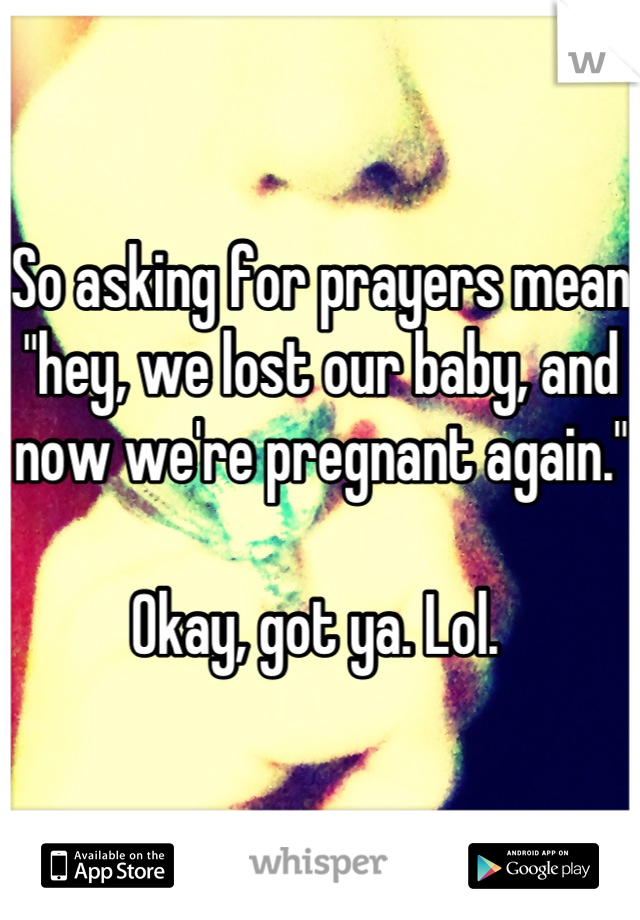 So asking for prayers mean "hey, we lost our baby, and now we're pregnant again." 

Okay, got ya. Lol. 