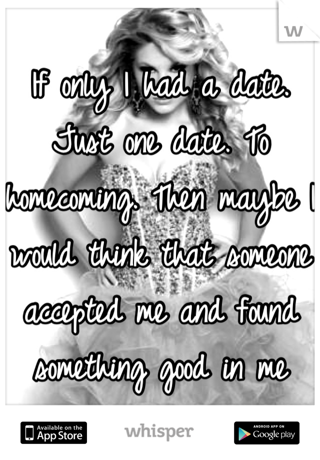 If only I had a date. Just one date. To homecoming. Then maybe I would think that someone accepted me and found something good in me