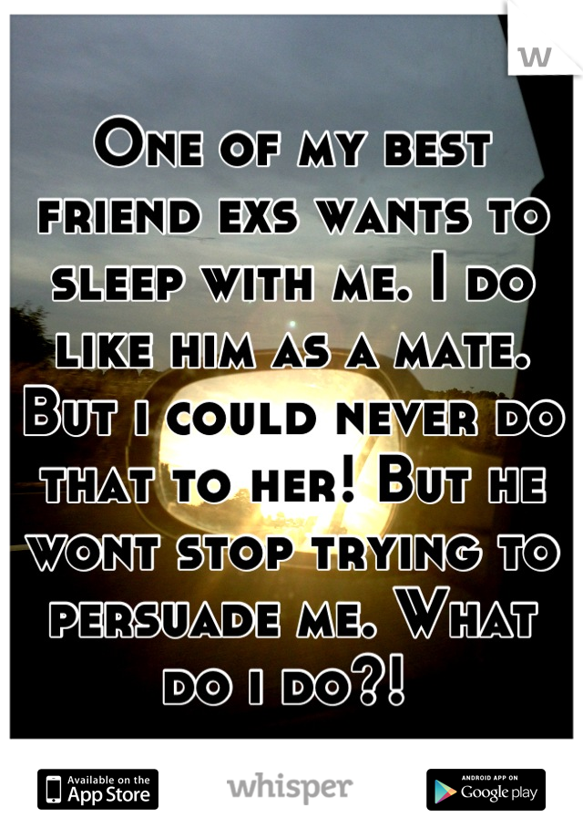One of my best friend exs wants to sleep with me. I do like him as a mate. But i could never do that to her! But he wont stop trying to persuade me. What do i do?! 