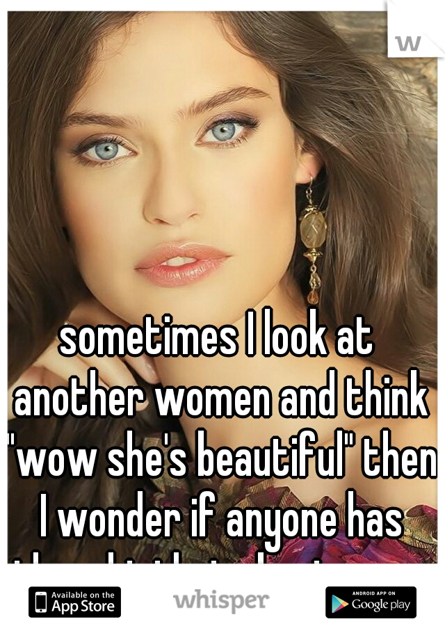 sometimes I look at another women and think "wow she's beautiful" then I wonder if anyone has thought that about me ... 