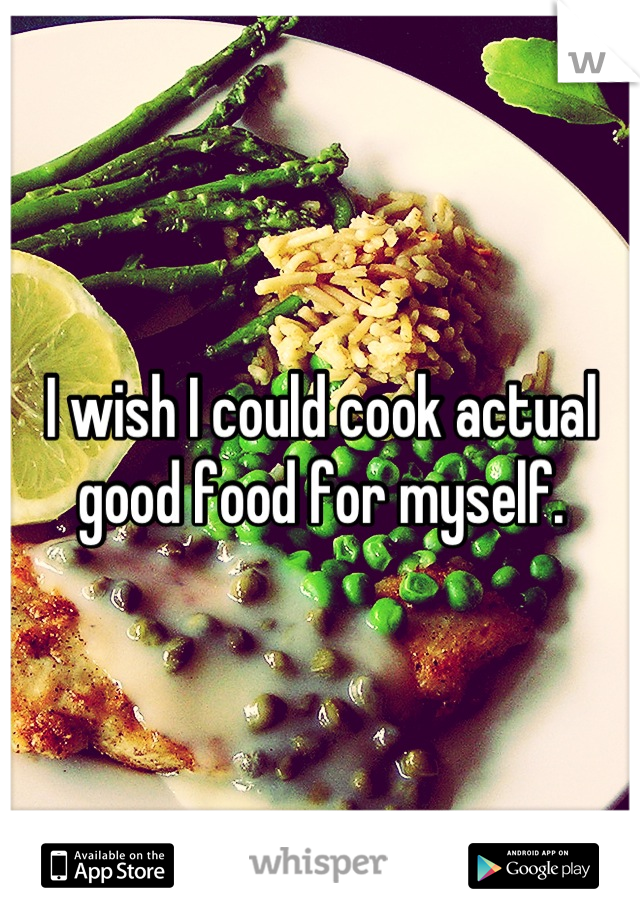 I wish I could cook actual good food for myself.