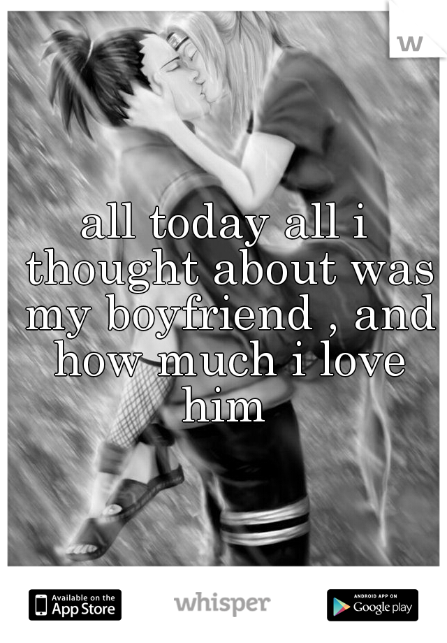 all today all i thought about was my boyfriend , and how much i love him 