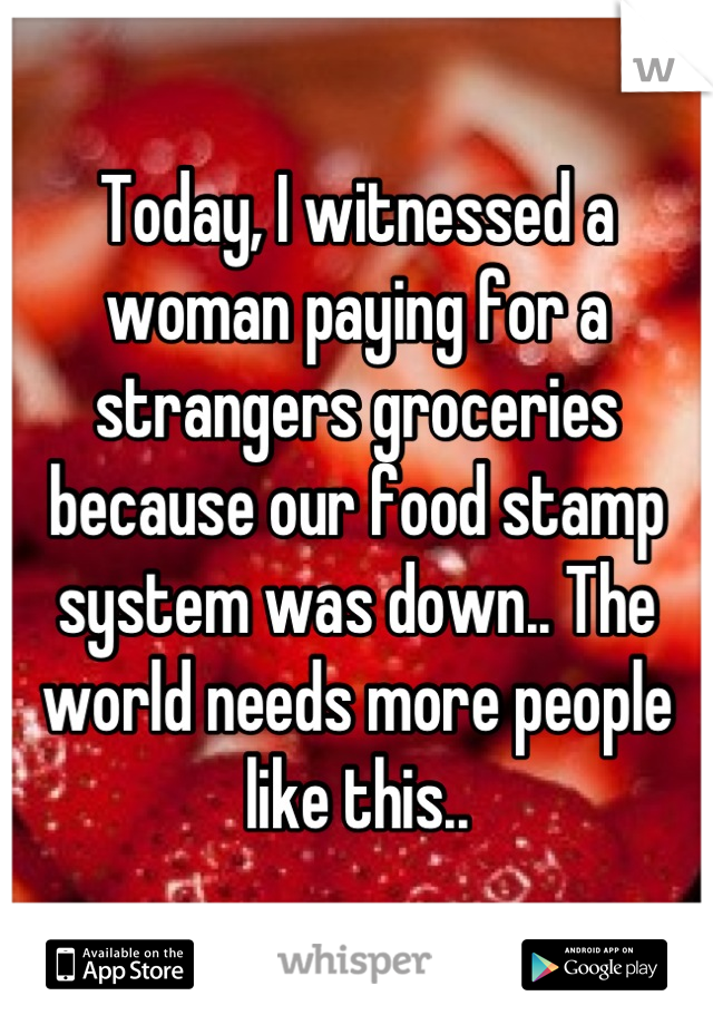 Today, I witnessed a woman paying for a strangers groceries because our food stamp system was down.. The world needs more people like this..