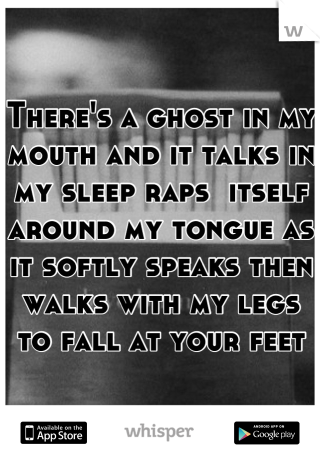 There's a ghost in my mouth and it talks in my sleep raps  itself around my tongue as it softly speaks then walks with my legs to fall at your feet