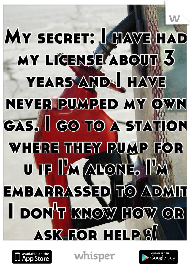 My secret: I have had my license about 3 years and I have never pumped my own gas. I go to a station where they pump for u if I'm alone. I'm embarrassed to admit I don't know how or ask for help :(
