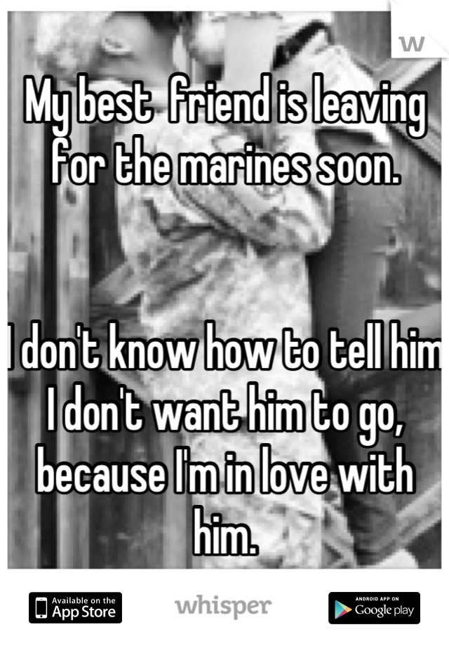 My best  friend is leaving for the marines soon.


I don't know how to tell him I don't want him to go, because I'm in love with him.