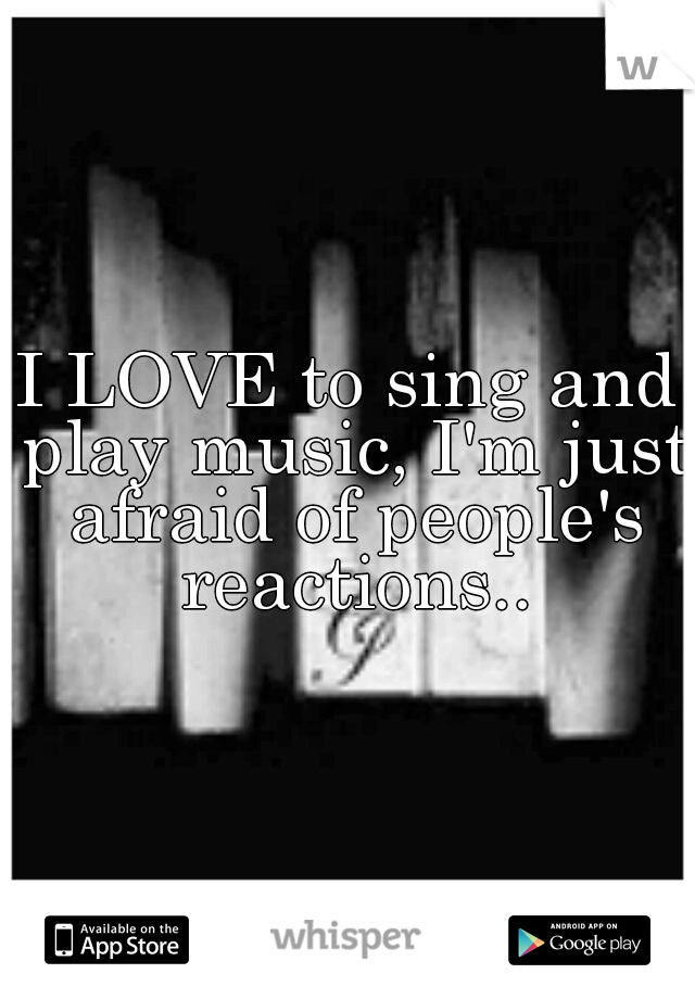 I LOVE to sing and play music, I'm just afraid of people's reactions..
