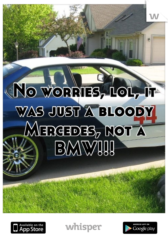 No worries, lol, it was just a bloody Mercedes, not a BMW!!!