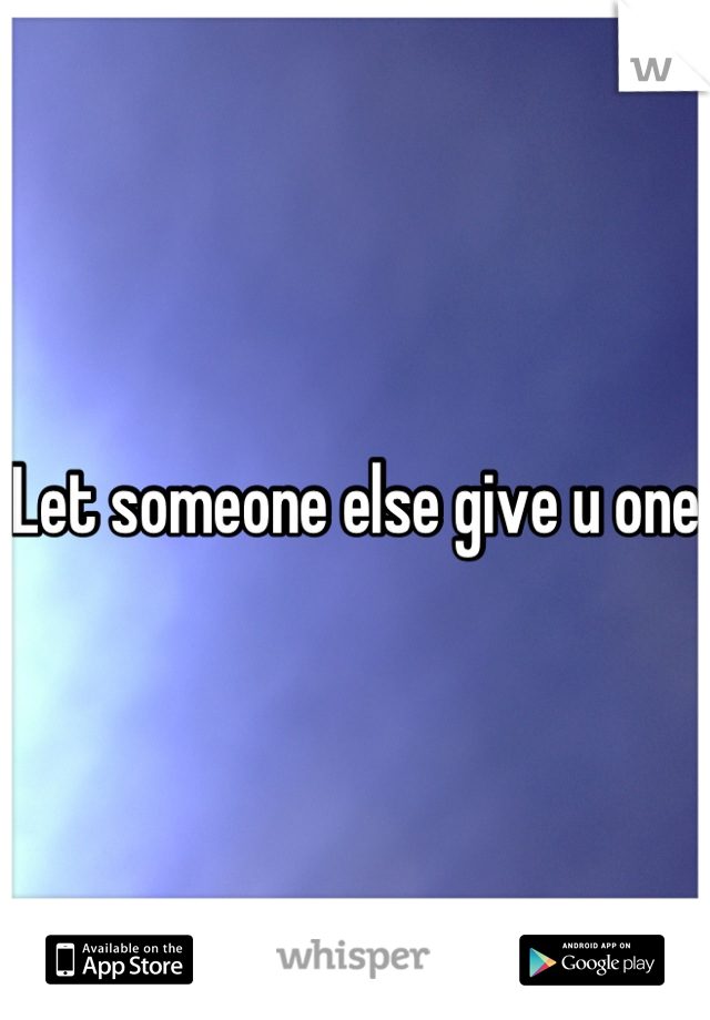 Let someone else give u one 