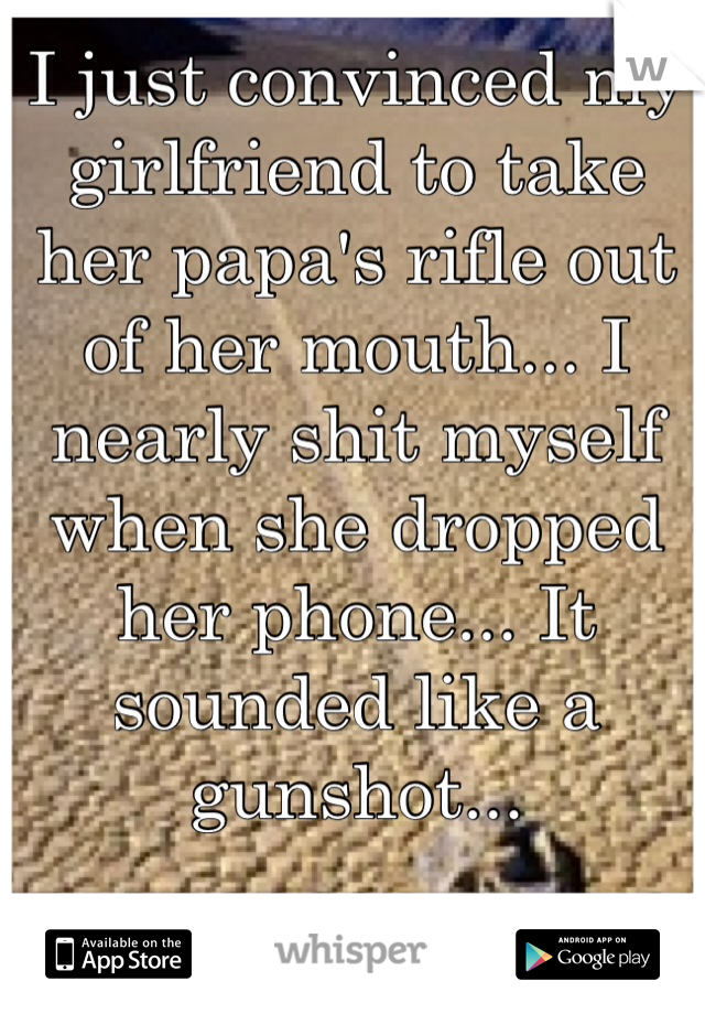 I just convinced my girlfriend to take her papa's rifle out of her mouth... I nearly shit myself when she dropped her phone... It sounded like a gunshot...