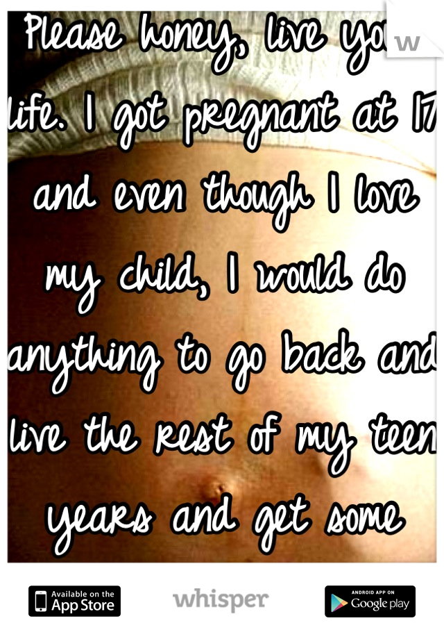 Please honey, live your life. I got pregnant at 17 and even though I love my child, I would do anything to go back and live the rest of my teen years and get some college first. Please wait. 