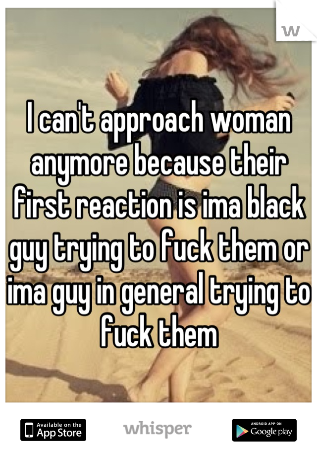 I can't approach woman anymore because their first reaction is ima black guy trying to fuck them or ima guy in general trying to fuck them