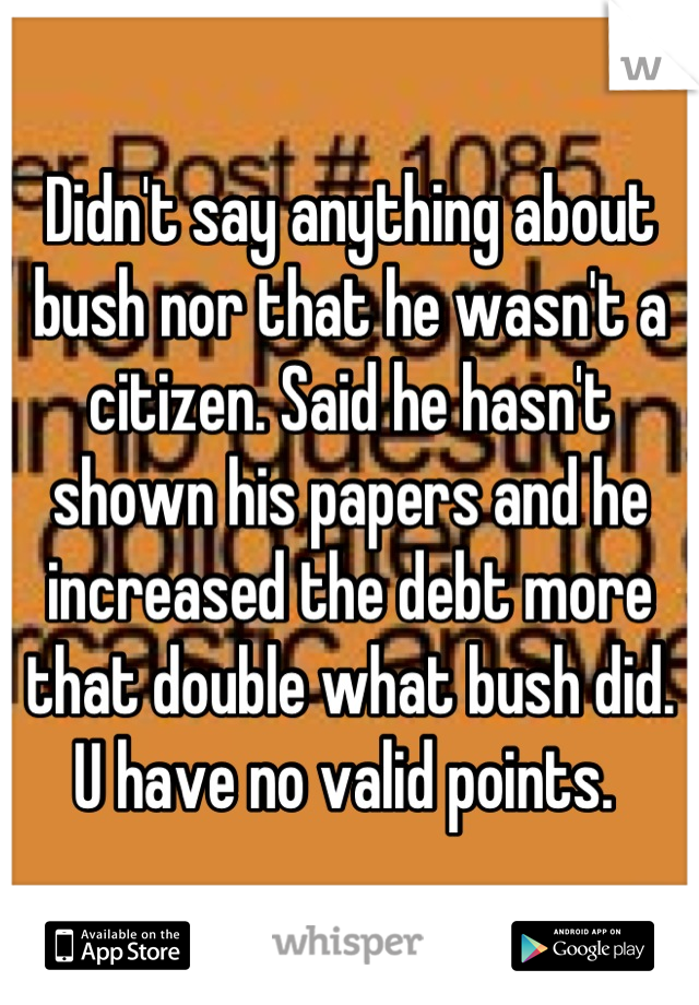 Didn't say anything about bush nor that he wasn't a citizen. Said he hasn't shown his papers and he increased the debt more that double what bush did. U have no valid points. 