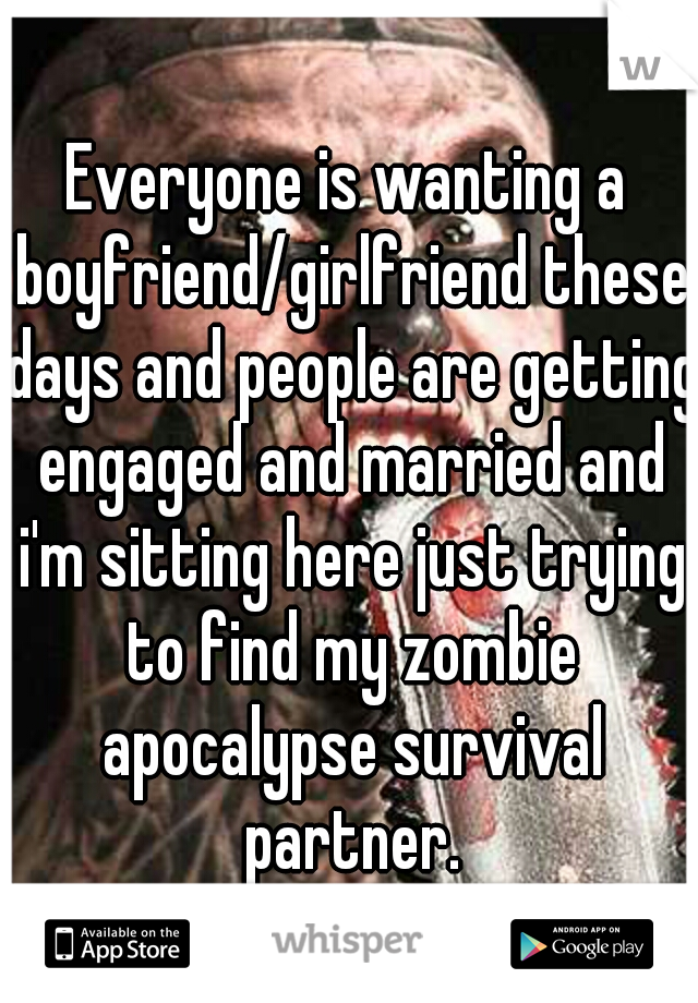Everyone is wanting a boyfriend/girlfriend these days and people are getting engaged and married and i'm sitting here just trying to find my zombie apocalypse survival partner.