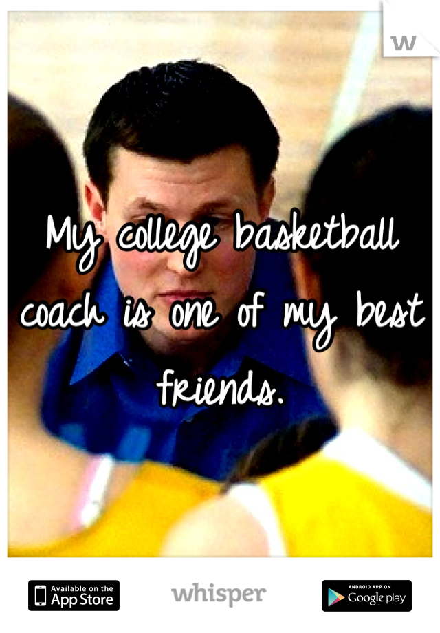 My college basketball coach is one of my best friends.