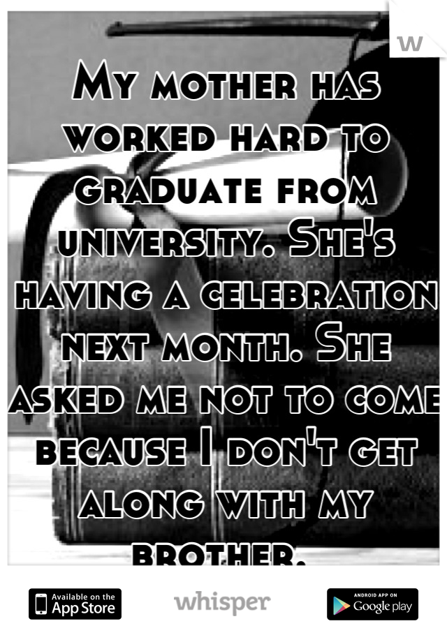 My mother has worked hard to graduate from university. She's having a celebration next month. She asked me not to come because I don't get along with my brother. 