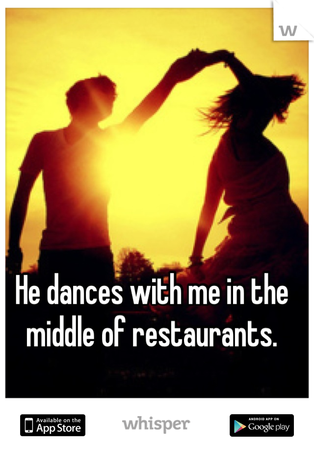 He dances with me in the middle of restaurants.