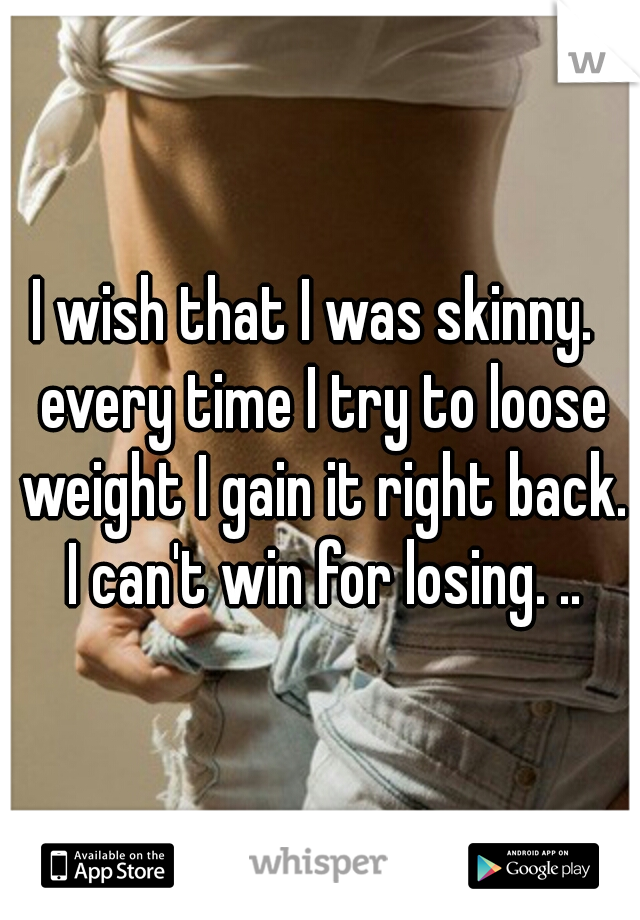 I wish that I was skinny.  every time I try to loose weight I gain it right back. I can't win for losing. ..