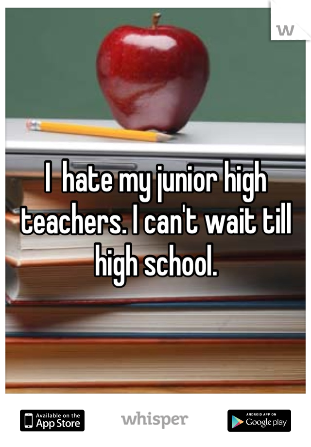I  hate my junior high teachers. I can't wait till high school.