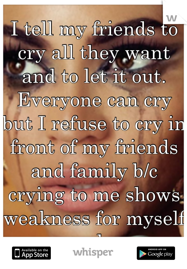 I tell my friends to cry all they want and to let it out. Everyone can cry but I refuse to cry in front of my friends and family b/c crying to me shows weakness for myself only