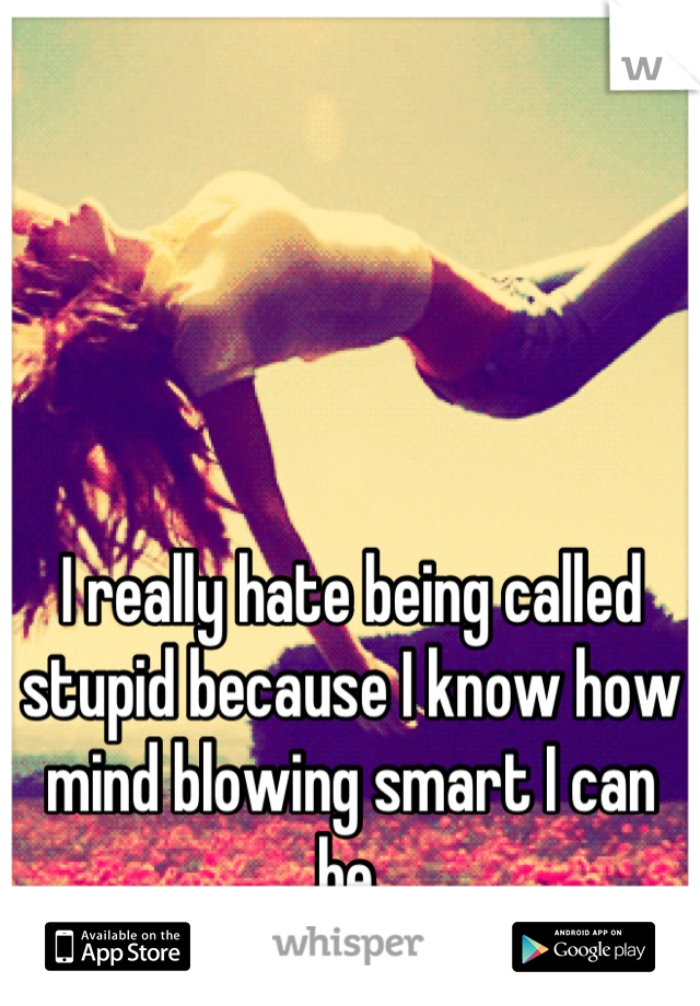 I really hate being called stupid because I know how mind blowing smart I can be.