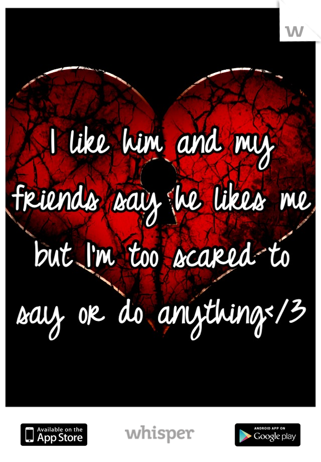 I like him and my friends say he likes me but I'm too scared to say or do anything</3