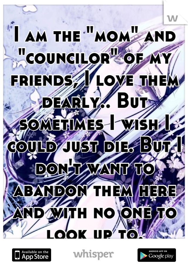 I am the "mom" and "councilor" of my friends, I love them dearly.. But sometimes I wish I could just die. But I don't want to abandon them here and with no one to look up to.