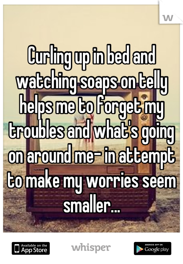 Curling up in bed and watching soaps on telly helps me to forget my troubles and what's going on around me- in attempt to make my worries seem smaller...