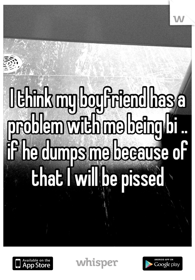 I think my boyfriend has a problem with me being bi .. if he dumps me because of that I will be pissed