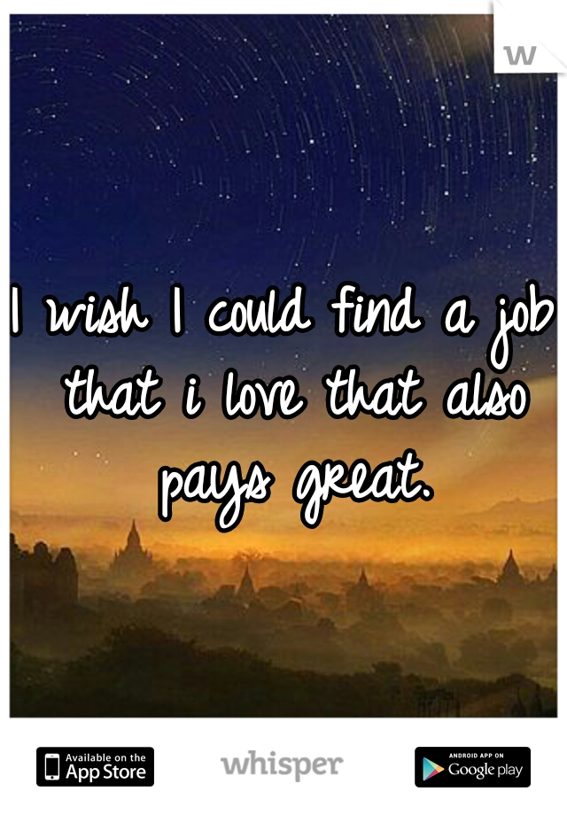 I wish I could find a job that i love that also pays great.