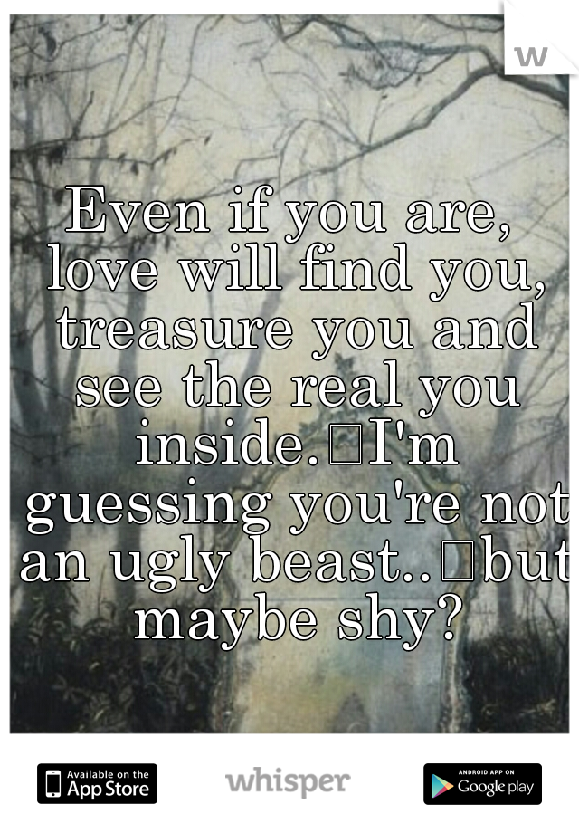 Even if you are, love will find you, treasure you and see the real you inside.
I'm guessing you're not an ugly beast..
but maybe shy?