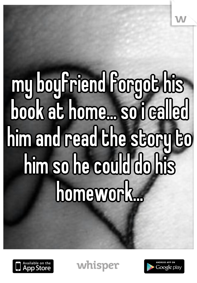 my boyfriend forgot his book at home... so i called him and read the story to him so he could do his homework...