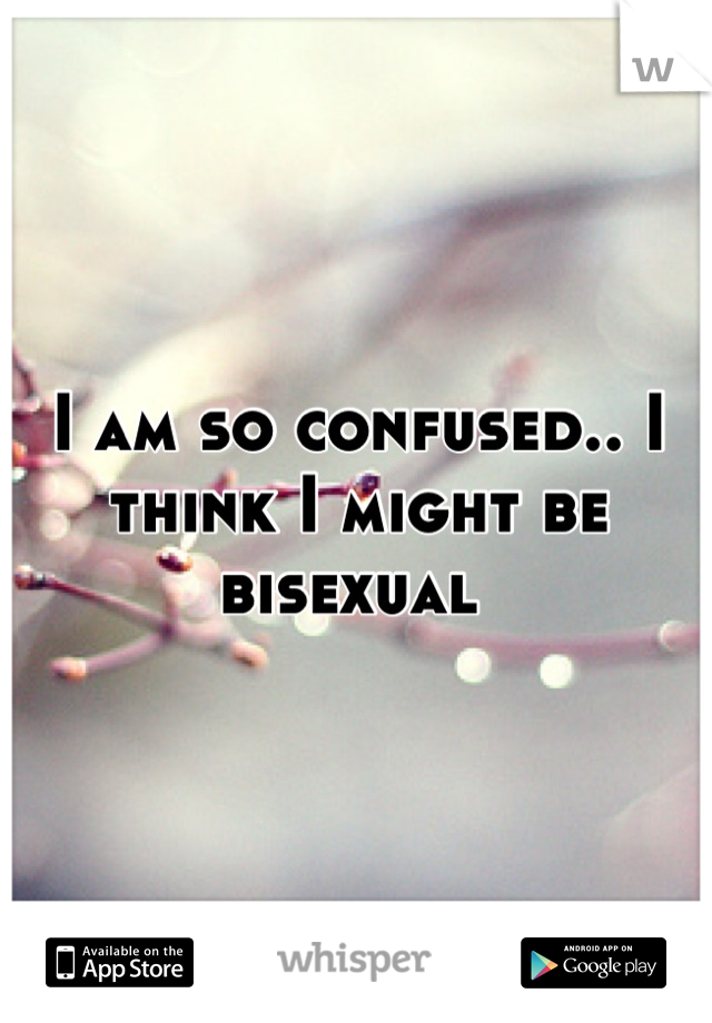 I am so confused.. I think I might be bisexual 